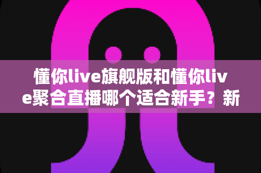 懂你live旗舰版和懂你live聚合直播哪个适合新手?新手主播选版本全攻略与避坑指南 懂你live旗舰版和懂你live聚合直播哪个适合新手?新手主播选版本全攻略与避坑指南