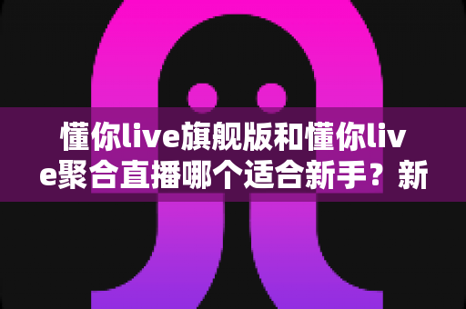 懂你live旗舰版和懂你live聚合直播哪个适合新手?新手主播选版本全攻略与避坑指南 懂你live旗舰版和懂你live聚合直播哪个适合新手?新手主播选版本全攻略与避坑指南