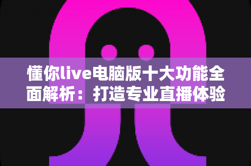 懂你live电脑版十大功能全面解析:打造专业直播体验的必备神器 懂你live电脑版十大功能全面解析:打造专业直播体验的必备神器