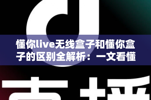 懂你live无线盒子和懂你盒子的区别全解析:一文看懂怎么选才不踩坑 懂你live无线盒子和懂你盒子的区别全解析:一文看懂怎么选才不踩坑
