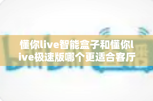 懂你live智能盒子和懂你live极速版哪个更适合客厅？全面对比评测帮你选出最佳选择