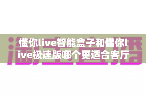 懂你live智能盒子和懂你live极速版哪个更适合客厅？全面对比评测帮你选出最佳选择