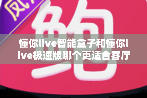 懂你live智能盒子和懂你live极速版哪个更适合客厅？全面对比评测帮你选出最佳选择