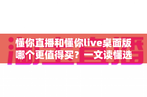 懂你直播和懂你live桌面版哪个更值得买？一文读懂选购逻辑与避坑指南