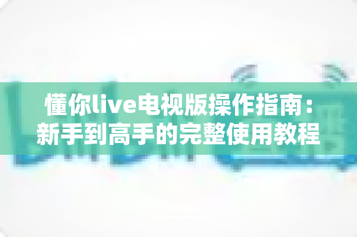 懂你live电视版操作指南：新手到高手的完整使用教程与技巧大全