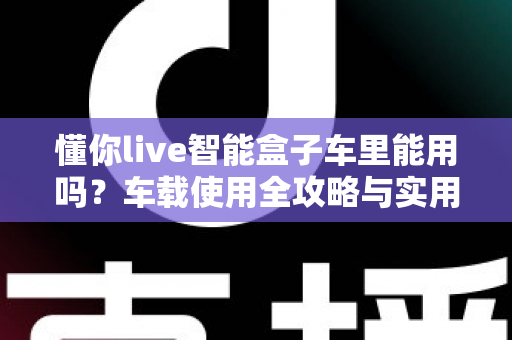 懂你live智能盒子车里能用吗?车载使用全攻略与实用指南 懂你live智能盒子车里能用吗?车载使用全攻略与实用指南
