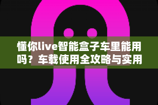 懂你live智能盒子车里能用吗?车载使用全攻略与实用指南 懂你live智能盒子车里能用吗?车载使用全攻略与实用指南