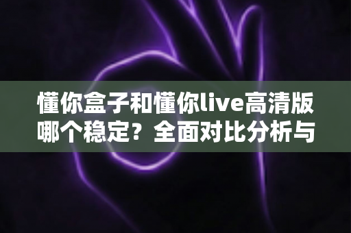 懂你盒子和懂你live高清版哪个稳定？全面对比分析与实用选购指南
