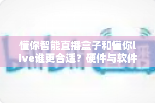 懂你智能直播盒子和懂你live谁更合适？硬件与软件直播方案深度对比指南