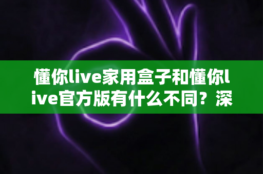 懂你live家用盒子和懂你live官方版有什么不同?深度对比解析帮你选对版本 懂你live家用盒子和懂你live官方版有什么不同?深度对比解析帮你选对版本