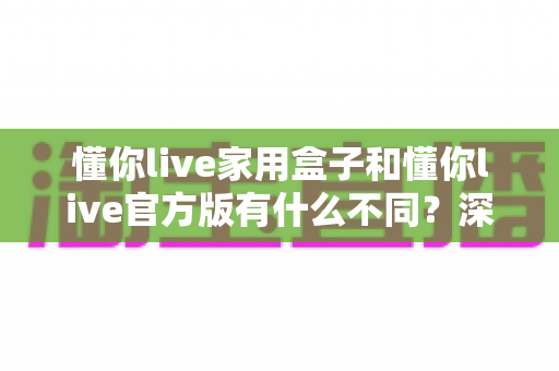 懂你live家用盒子和懂你live官方版有什么不同？深度对比解析帮你选对版本