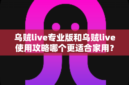 乌贼live专业版和乌贼live使用攻略哪个更适合家用？家用场景全面对比与选择指南