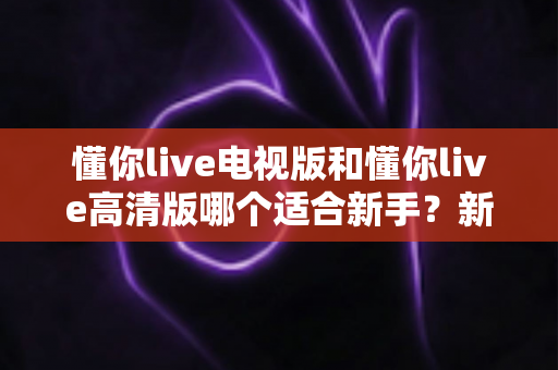 懂你live电视版和懂你live高清版哪个适合新手?新手选版全攻略与实用避坑指南 懂你live电视版和懂你live高清版哪个适合新手?新手选版全攻略与实用避坑指南