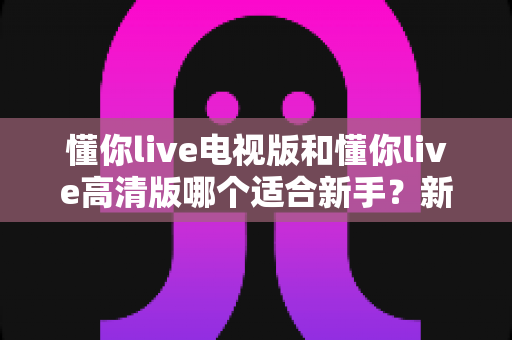 懂你live电视版和懂你live高清版哪个适合新手?新手选版全攻略与实用避坑指南 懂你live电视版和懂你live高清版哪个适合新手?新手选版全攻略与实用避坑指南