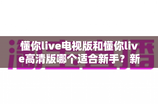 懂你live电视版和懂你live高清版哪个适合新手?新手选版全攻略与实用避坑指南 懂你live电视版和懂你live高清版哪个适合新手?新手选版全攻略与实用避坑指南