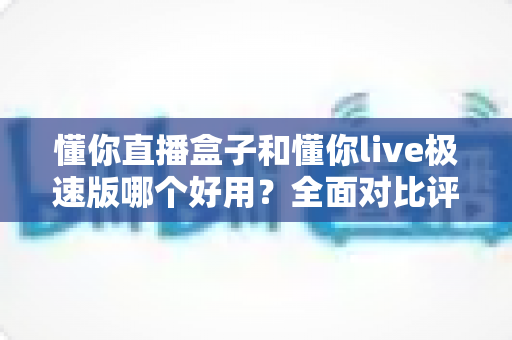 懂你直播盒子和懂你live极速版哪个好用？全面对比评测帮你选对直播工具