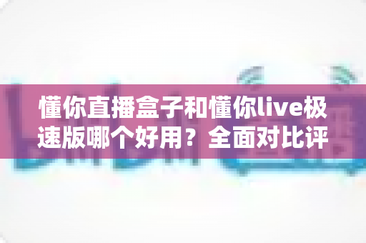 懂你直播盒子和懂你live极速版哪个好用？全面对比评测帮你选对直播工具
