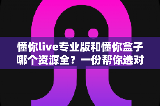 懂你live专业版和懂你盒子哪个资源全？一份帮你选对大屏观影应用的深度对比指南