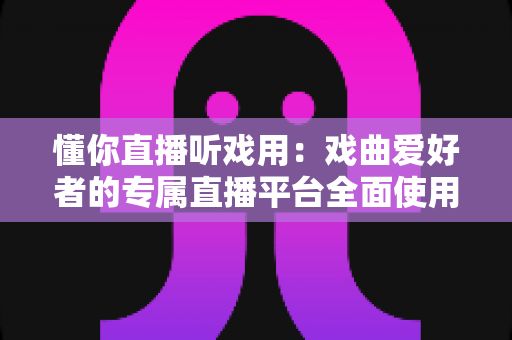 懂你直播听戏用：戏曲爱好者的专属直播平台全面使用指南与深度评测