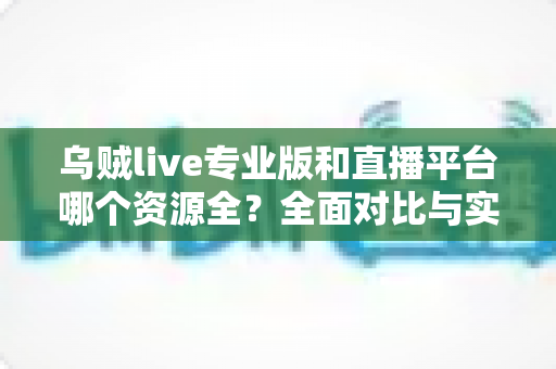 乌贼live专业版和直播平台哪个资源全?全面对比与实用选择指南 乌贼live专业版和直播平台哪个资源全?全面对比与实用选择指南