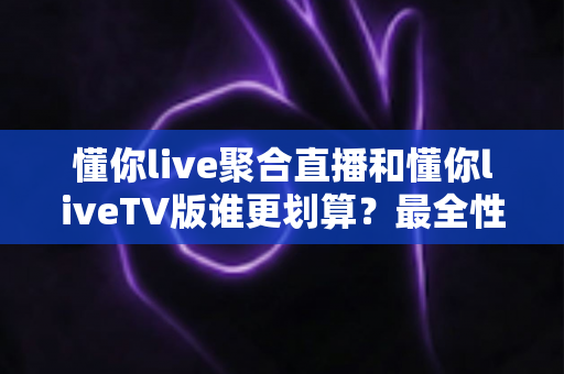懂你live聚合直播和懂你liveTV版谁更划算？最全性价比对比评测与选购指南