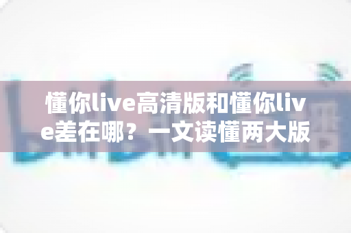 懂你live高清版和懂你live差在哪？一文读懂两大版本核心区别与选购指南