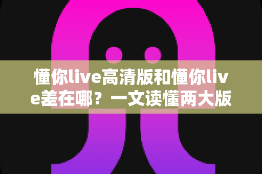 懂你live高清版和懂你live差在哪？一文读懂两大版本核心区别与选购指南