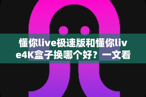 懂你live极速版和懂你live4K盒子换哪个好?一文看懂差异,选对不后悔 懂你live极速版和懂你live4K盒子换哪个好?一文看懂差异,选对不后悔