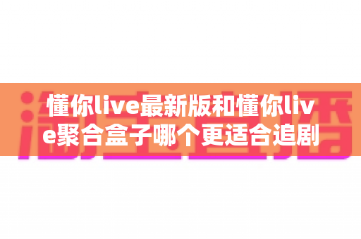 懂你live最新版和懂你live聚合盒子哪个更适合追剧?深度对比评测帮你选对追剧神器 懂你live最新版和懂你live聚合盒子哪个更适合追剧?深度对比评测帮你选对追剧神器