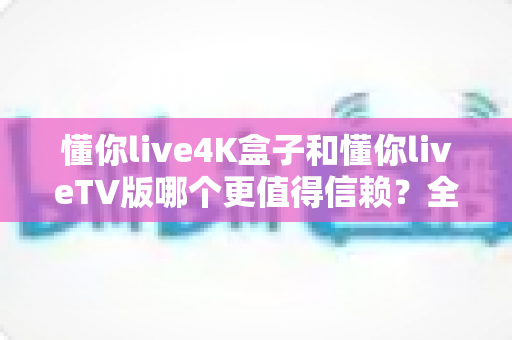 懂你live4K盒子和懂你liveTV版哪个更值得信赖?全方位深度对比助你明智选择 懂你live4K盒子和懂你liveTV版哪个更值得信赖?全方位深度对比助你明智选择