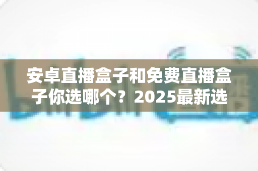 安卓直播盒子和免费直播盒子你选哪个？2025最新选购对比指南，一文看懂优缺点再下手