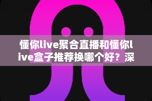 懂你live聚合直播和懂你live盒子推荐换哪个好?深度对比帮你选对不花冤枉钱 懂你live聚合直播和懂你live盒子推荐换哪个好?深度对比帮你选对不花冤枉钱