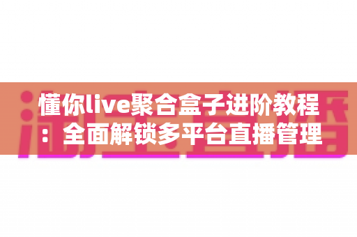 懂你live聚合盒子进阶教程：全面解锁多平台直播管理与高效运营的实战指南