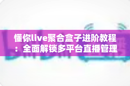 懂你live聚合盒子进阶教程：全面解锁多平台直播管理与高效运营的实战指南