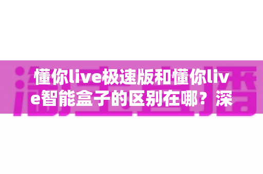 懂你live极速版和懂你live智能盒子的区别在哪？深度解析两款产品的形态、功能与选购指南