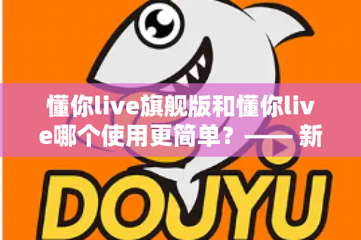 懂你live旗舰版和懂你live哪个使用更简单?—— 新手快速上手全指南 懂你live旗舰版和懂你live哪个使用更简单?—— 新手快速上手全指南