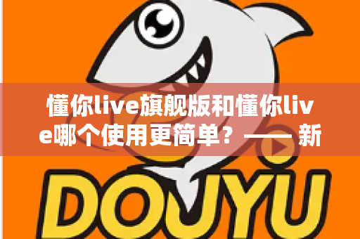 懂你live旗舰版和懂你live哪个使用更简单?—— 新手快速上手全指南 懂你live旗舰版和懂你live哪个使用更简单?—— 新手快速上手全指南