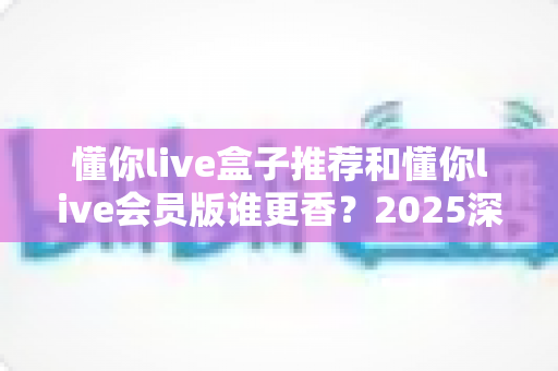 懂你live盒子推荐和懂你live会员版谁更香?2025深度对比帮你选对不花冤枉钱 懂你live盒子推荐和懂你live会员版谁更香?2025深度对比帮你选对不花冤枉钱
