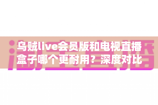 乌贼live会员版和电视直播盒子哪个更耐用?深度对比分析与选购指南帮你避坑 乌贼live会员版和电视直播盒子哪个更耐用?深度对比分析与选购指南帮你避坑