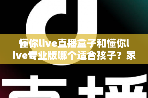懂你live直播盒子和懂你live专业版哪个适合孩子?家长必读的选择指南与安全使用建议 懂你live直播盒子和懂你live专业版哪个适合孩子?家长必读的选择指南与安全使用建议