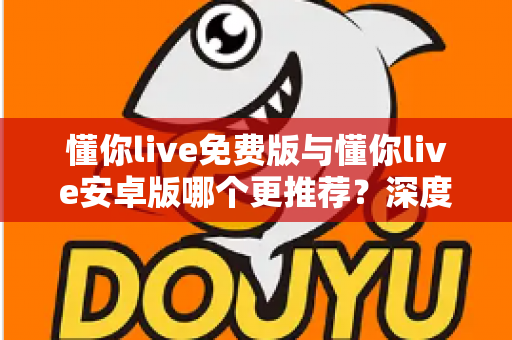 懂你live免费版与懂你live安卓版哪个更推荐?深度对比分析助你做出明智选择 懂你live免费版与懂你live安卓版哪个更推荐?深度对比分析助你做出明智选择