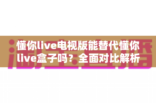 懂你live电视版能替代懂你live盒子吗？全面对比解析与选购实用指南
