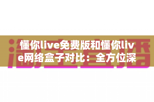 懂你live免费版和懂你live网络盒子对比：全方位深度解析，帮你选出最适合的观影方案