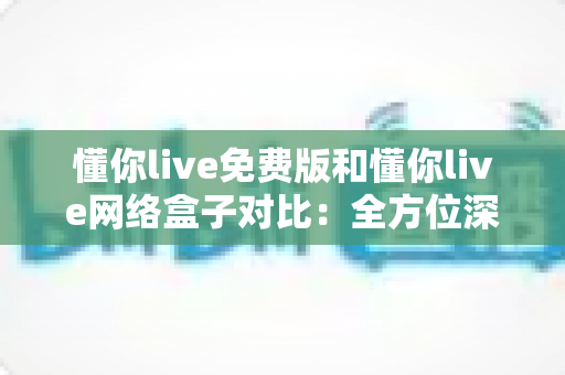 懂你live免费版和懂你live网络盒子对比：全方位深度解析，帮你选出最适合的观影方案
