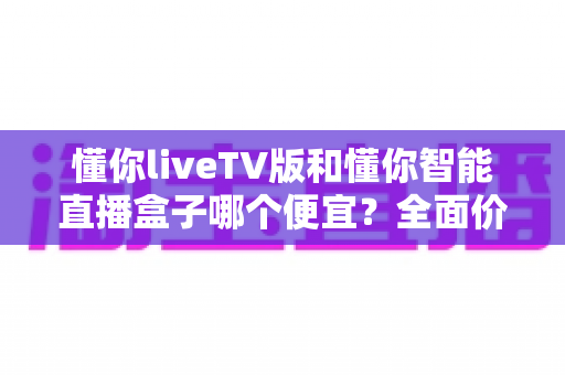 懂你liveTV版和懂你智能直播盒子哪个便宜?全面价格对比与高性价比选购指南 懂你liveTV版和懂你智能直播盒子哪个便宜?全面价格对比与高性价比选购指南