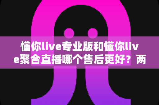 懂你live专业版和懂你live聚合直播哪个售后更好?两款版本售后服务深度对比与选购全指南 懂你live专业版和懂你live聚合直播哪个售后更好?两款版本售后服务深度对比与选购全指南