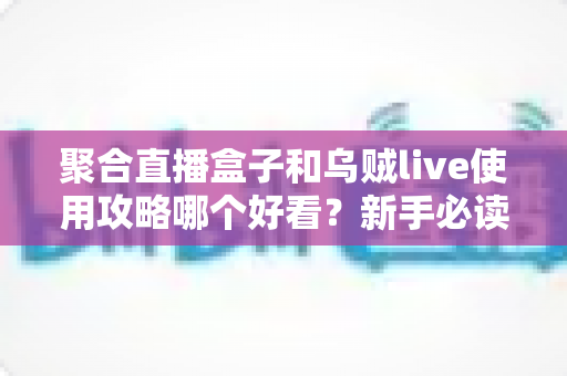 聚合直播盒子和乌贼live使用攻略哪个好看？新手必读的深度对比与选购指南