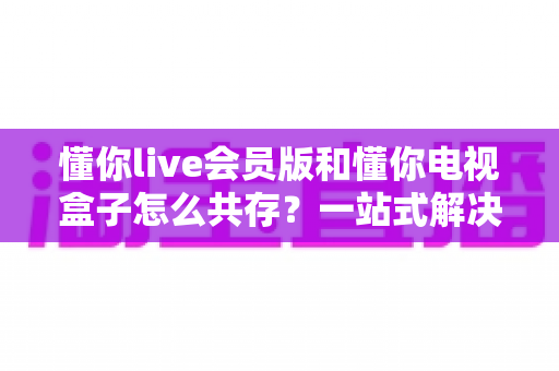 懂你live会员版和懂你电视盒子怎么共存?一站式解决方案助你双版本流畅同用 懂你live会员版和懂你电视盒子怎么共存?一站式解决方案助你双版本流畅同用