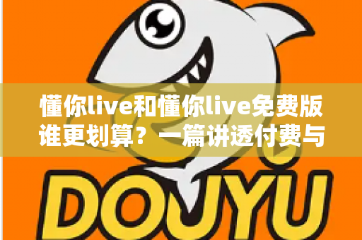懂你live和懂你live免费版谁更划算？一篇讲透付费与免费的性价比差异，帮你少花冤枉钱