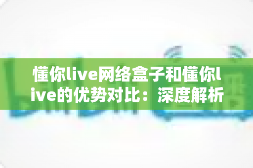 懂你live网络盒子和懂你live的优势对比：深度解析两大版本差异，帮你选出最适合的观影方案